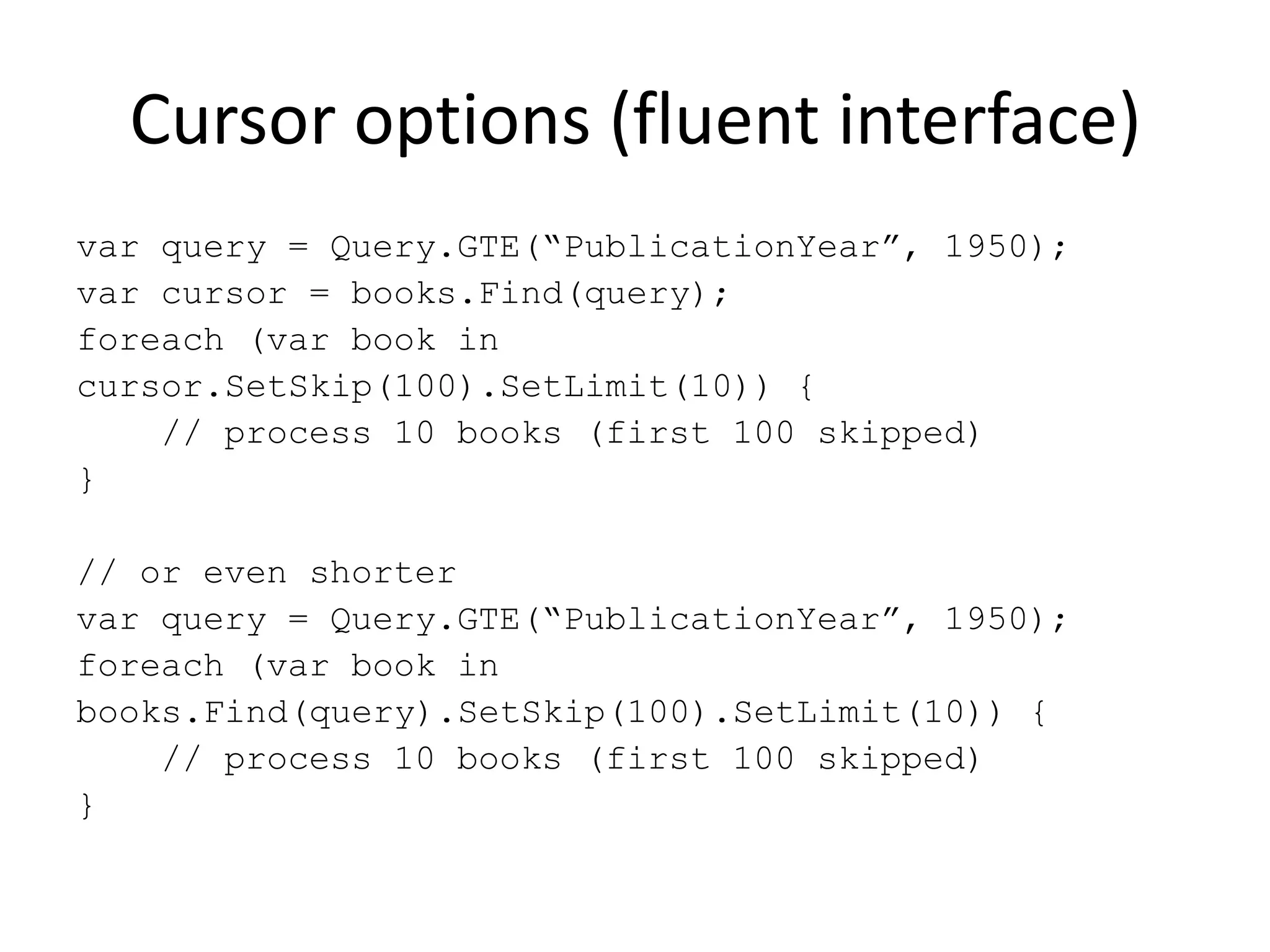 Cursor options (fluent interface)var query = Query.GTE(“PublicationYear”, 1950);var cursor = books.Find(query);foreach (var book incursor.SetSkip(100).SetLimit(10)) {    // process 10 books (first 100 skipped)}// or even shortervar query = Query.GTE(“PublicationYear”, 1950);foreach (var book in books.Find(query).SetSkip(100).SetLimit(10)) {    // process 10 books (first 100 skipped)}