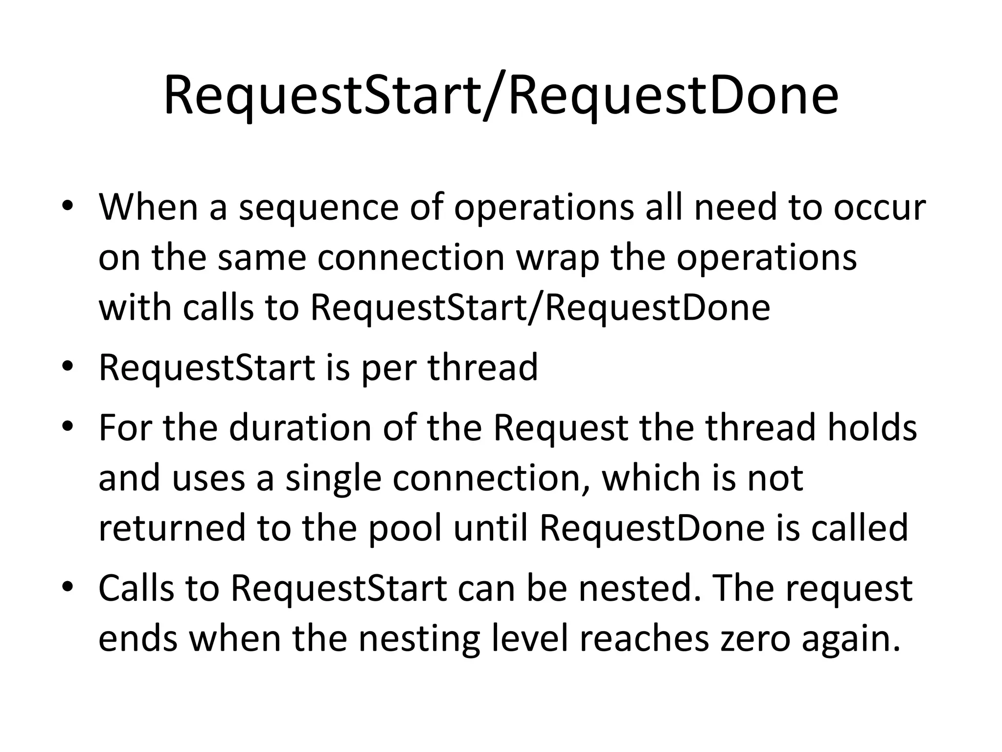 RequestStart/RequestDoneWhen a sequence of operations all need to occur on the same connection wrap the operations with calls to RequestStart/RequestDoneRequestStart is per threadFor the duration of the Request the thread holds and uses a single connection, which is not returned to the pool until RequestDone is calledCalls to RequestStart can be nested. The request ends when the nesting level reaches zero again.