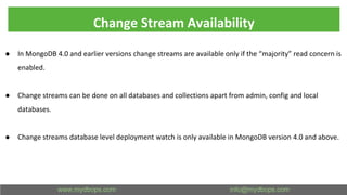 Change Stream Availability
● In MongoDB 4.0 and earlier versions change streams are available only if the “majority” read concern is
enabled.
● Change streams can be done on all databases and collections apart from admin, config and local
databases.
● Change streams database level deployment watch is only available in MongoDB version 4.0 and above.
 