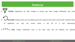 Features
● Filterble: Applications can filter changes to receive only those change notifications they need.
● Resumable :Change streams are resumable because each response comes with a resume token. Using the token,
an application can start the stream where it left off (if it ever disconnects).
● In order: Change notifications occur in the same order that the database was updated.
 