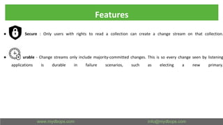 Features
● Secure : Only users with rights to read a collection can create a change stream on that collection.
● Durable - Change streams only include majority-committed changes. This is so every change seen by listening
applications is durable in failure scenarios, such as electing a new primary.
 