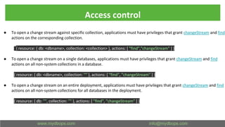 Access control
● To open a change stream against specific collection, applications must have privileges that grant changeStream and find
actions on the corresponding collection.
{ resource: { db: <dbname>, collection: <collection> }, actions: [ "find","changeStream" ] }
● To open a change stream on a single databases, applications must have privileges that grant changeStream and find
actions on all non-system collections in a database.
{ resource: { db: <dbname>, collection: "" }, actions: [ "find", "changeStream" ] }
● To open a change stream on an entire deployment, applications must have privileges that grant changeStream and find
actions on all non-system collections for all databases in the deployment.
{ resource: { db: "", collection: "" }, actions: [ "find", "changeStream" ] }
 