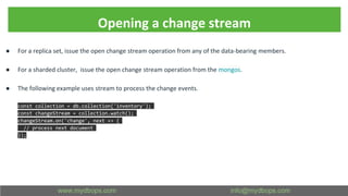 Opening a change stream
● For a replica set, issue the open change stream operation from any of the data-bearing members.
● For a sharded cluster, issue the open change stream operation from the mongos.
● The following example uses stream to process the change events.
const collection = db.collection('inventory');
const changeStream = collection.watch();
changeStream.on('change', next => {
// process next document
});
 