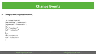 Change Events
● Change stream response document.
{
_id : { <BSON Object> },
"operationType" : "<operation>",
"fullDocument" : { <document> },
"ns" : {
"db" : "<database>",
"coll" : "<collection>"
},
"to" : {
"db" : "<database>",
"coll" : "<collection>"
},
 