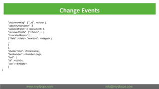 Change Events
"documentKey" : { "_id" : <value> },
"updateDescription" : {
"updatedFields" : { <document> },
"removedFields" : [ "<field>", ... ],
"truncatedArrays" : [
{ "field" : <field>, "newSize" : <integer> },
...
]
},
"clusterTime" : <Timestamp>,
"txnNumber" : <NumberLong>,
"lsid" : {
"id" : <UUID>,
"uid" : <BinData>
}
}
 