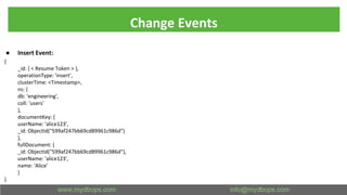 Change Events
● Insert Event:
{
_id: { < Resume Token > },
operationType: 'insert',
clusterTime: <Timestamp>,
ns: {
db: 'engineering',
coll: 'users'
},
documentKey: {
userName: 'alice123',
_id: ObjectId("599af247bb69cd89961c986d")
},
fullDocument: {
_id: ObjectId("599af247bb69cd89961c986d"),
userName: 'alice123',
name: 'Alice'
}
}
 