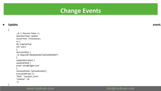 Change Events
● Update event.
{
_id: { < Resume Token > },
operationType: 'update',
clusterTime: <Timestamp>,
ns: {
db: 'engineering',
coll: 'users'
},
documentKey: {
_id: ObjectId("58a4eb4a30c75625e00d2820")
},
updateDescription: {
updatedFields: {
email: 'alice@10gen.com'
},
removedFields: ['phoneNumber'],
truncatedArrays: [ {
"field" : "vacation_time",
"newSize" : 36
} ]
}
}
 