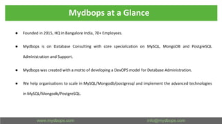 Mydbops at a Glance
● Founded in 2015, HQ in Bangalore India, 70+ Employees.
● Mydbops is on Database Consulting with core specialization on MySQL, MongoDB and PostgreSQL
Administration and Support.
● Mydbops was created with a motto of developing a DevOPS model for Database Administration.
● We help organisations to scale in MySQL/Mongodb/postgresql and implement the advanced technologies
in MySQL/Mongodb/PostgreSQL.
 