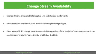 Change Stream Availability
● Change streams are available for replica sets and sharded clusters only.
● Replica sets and sharded clusters must use wiredtiger storage engine.
● From MongoDB 4.2 change streams are available regardless of the “majority” read concern that is the
read concern “majority” can either be enabled or disabled.
 