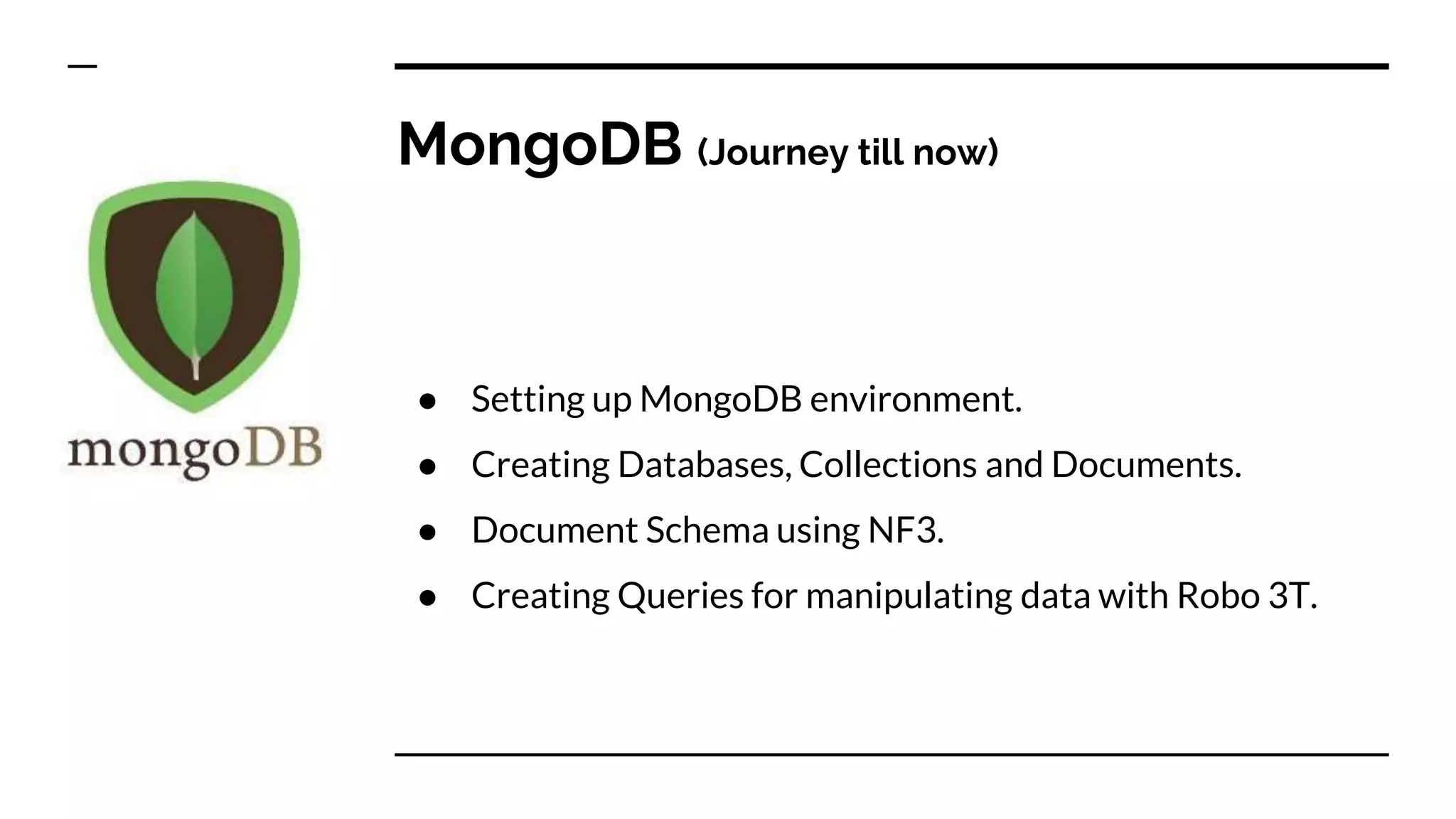 MongoDB (Journey till now) ● Setting up MongoDB environment. ● Creating Databases, Collections and Documents. ● Document Schema using NF3. ● Creating Queries for manipulating data with Robo 3T. 