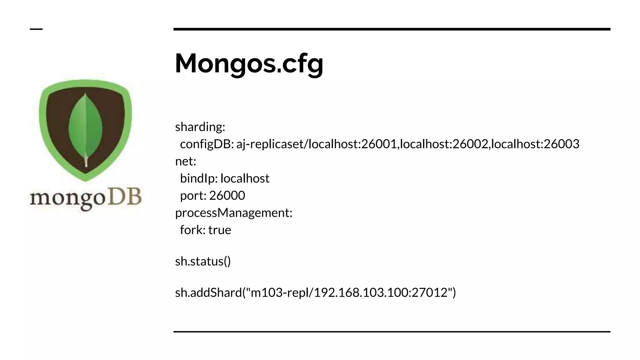Mongos.cfg sharding: configDB: aj-replicaset/localhost:26001,localhost:26002,localhost:26003 net: bindIp: localhost port: 26000 processManagement: fork: true sh.status() sh.addShard("m103-repl/192.168.103.100:27012") 