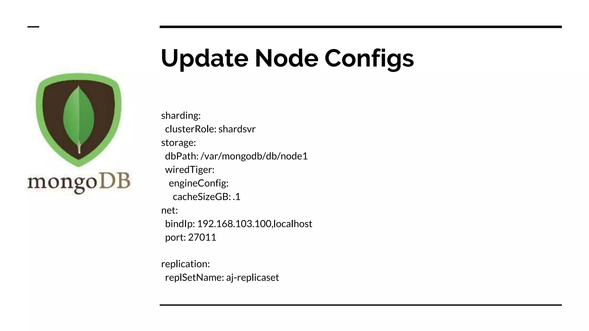 Update Node Configs sharding: clusterRole: shardsvr storage: dbPath: /var/mongodb/db/node1 wiredTiger: engineConfig: cacheSizeGB: .1 net: bindIp: 192.168.103.100,localhost port: 27011 replication: replSetName: aj-replicaset 