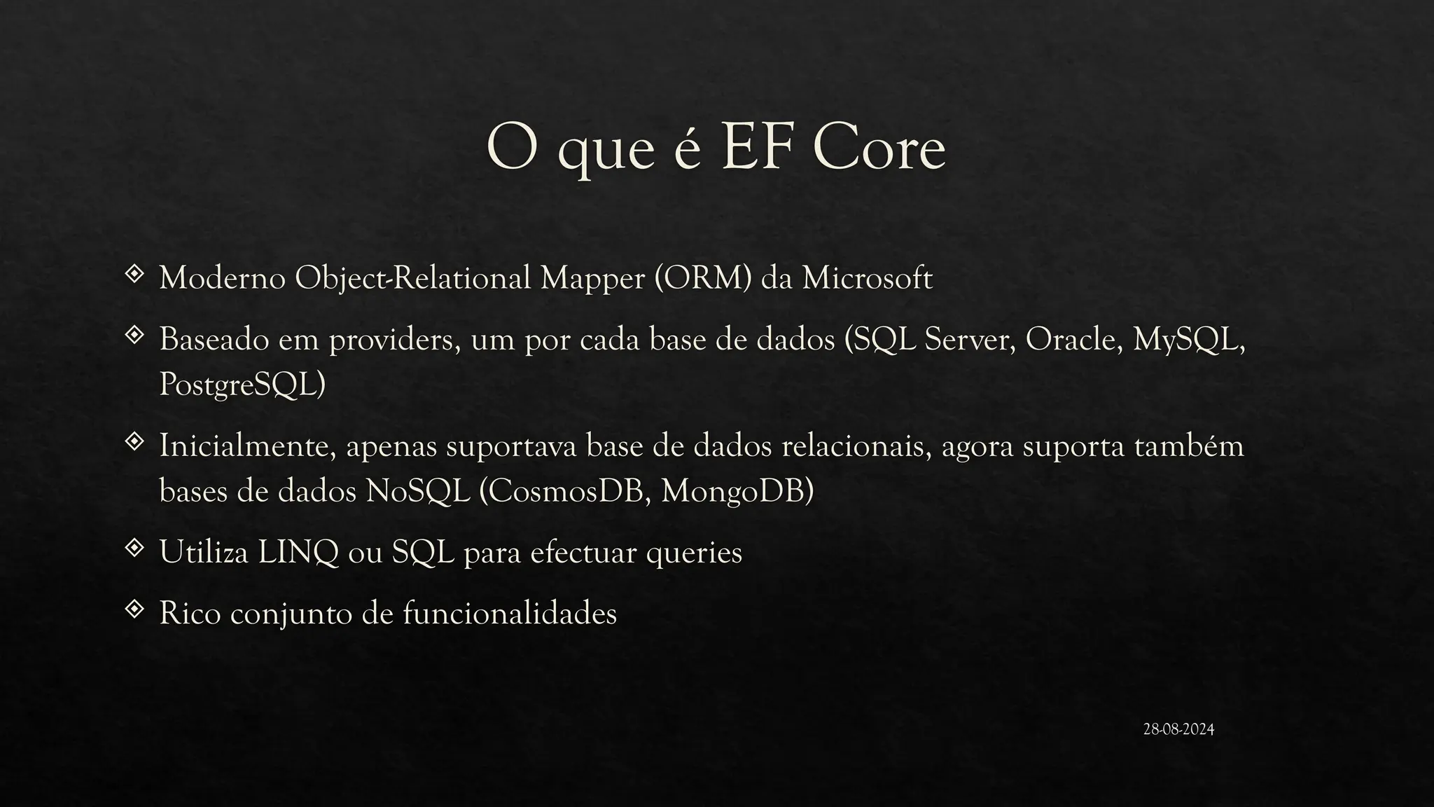 O que é EF Core
 Moderno Object-Relational Mapper (ORM) da Microsoft
 Baseado em providers, um por cada base de dados (SQL Server, Oracle, MySQL,
PostgreSQL)
 Inicialmente, apenas suportava base de dados relacionais, agora suporta também
bases de dados NoSQL (CosmosDB, MongoDB)
 Utiliza LINQ ou SQL para efectuar queries
 Rico conjunto de funcionalidades
28-08-2024
 