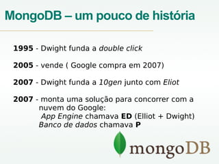 MongoDB – um pouco de história
1995 - Dwight funda a double click
2005 - vende ( Google compra em 2007)
2007 - Dwight funda a 10gen junto com Eliot
2007 - monta uma solução para concorrer com a
nuvem do Google:
App Engine chamava ED (Elliot + Dwight)
Banco de dados chamava P
 