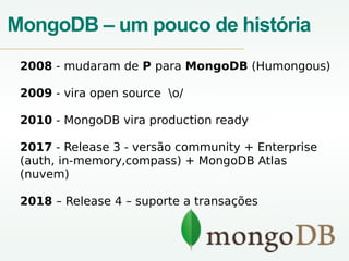 MongoDB – um pouco de história
2008 - mudaram de P para MongoDB (Humongous)
2009 - vira open source o/
2010 - MongoDB vira production ready
2017 - Release 3 - versão community + Enterprise
(auth, in-memory,compass) + MongoDB Atlas
(nuvem)
2018 – Release 4 – suporte a transações
 