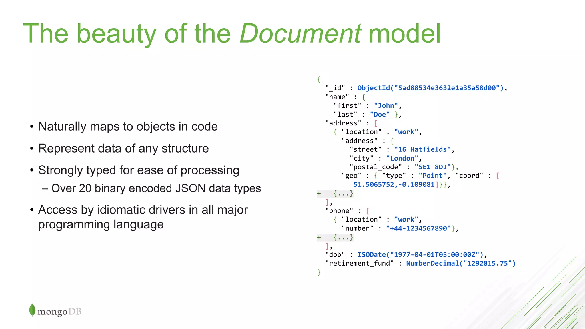 • Naturally maps to objects in code
• Represent data of any structure
• Strongly typed for ease of processing
– Over 20 binary encoded JSON data types
• Access by idiomatic drivers in all major
programming language
{
"_id" : ObjectId("5ad88534e3632e1a35a58d00"),
"name" : {
"first" : "John",
"last" : "Doe" },
"address" : [
{ "location" : "work",
"address" : {
"street" : "16 Hatfields",
"city" : "London",
"postal_code" : "SE1 8DJ"},
"geo" : { "type" : "Point", "coord" : [
51.5065752,-0.109081]}},
+ {...}
],
"phone" : [
{ "location" : "work",
"number" : "+44-1234567890"},
+ {...}
],
"dob" : ISODate("1977-04-01T05:00:00Z"),
"retirement_fund" : NumberDecimal("1292815.75")
}
The beauty of the Document model
 