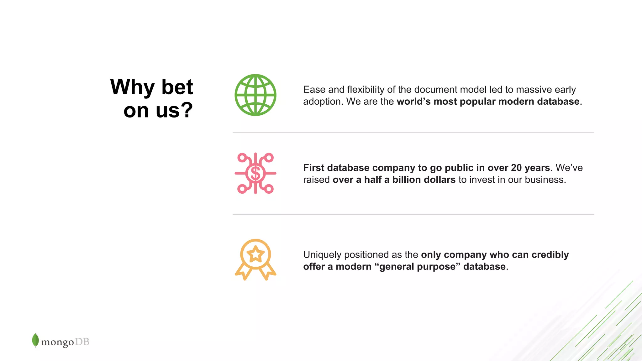 Ease and flexibility of the document model led to massive early
adoption. We are the world’s most popular modern database.
Uniquely positioned as the only company who can credibly
offer a modern “general purpose” database.
First database company to go public in over 20 years. We’ve
raised over a half a billion dollars to invest in our business.
Why bet
on us?
 