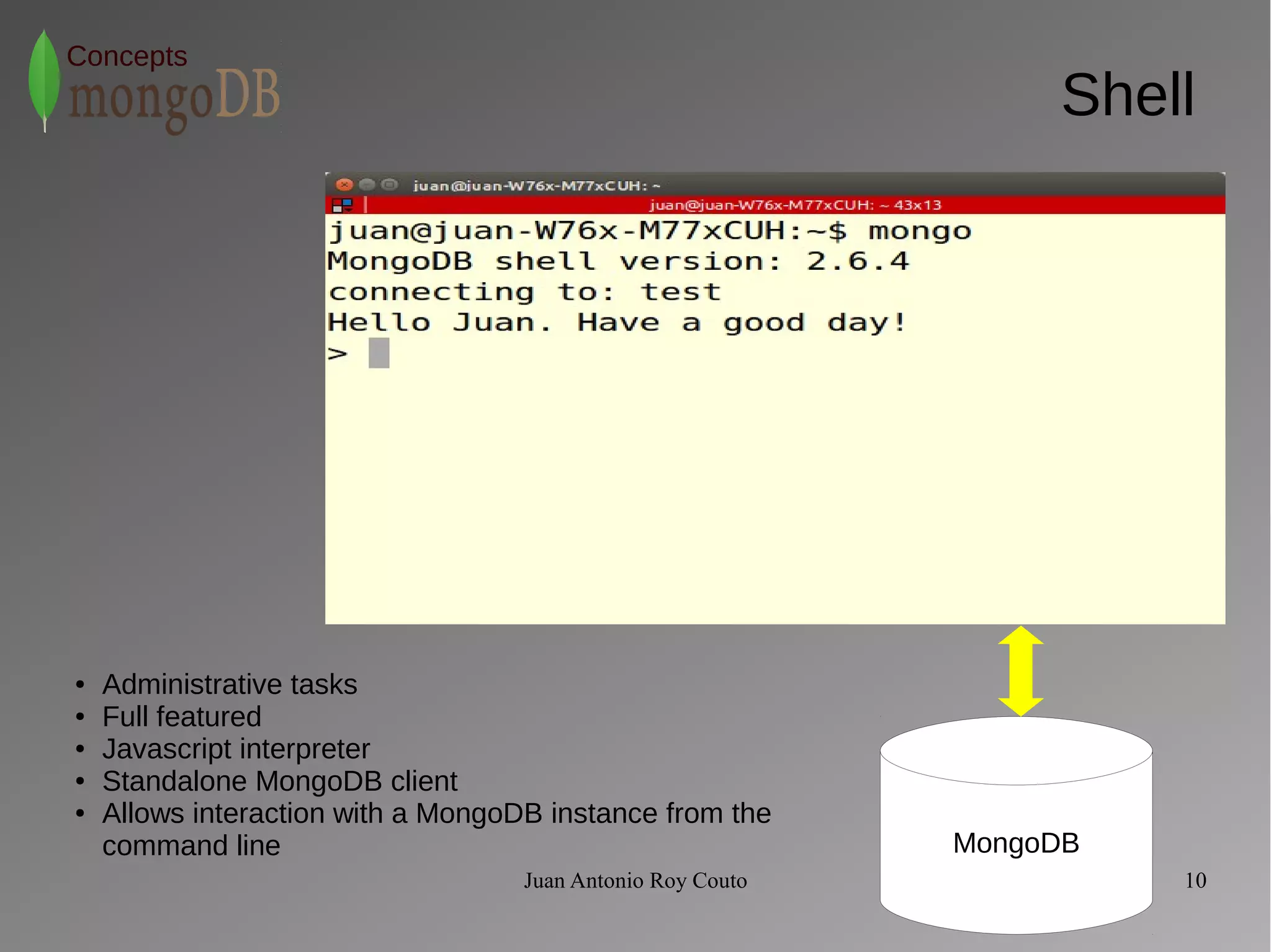 Juan Antonio Roy Couto 10 
Concepts 
Shell 
MongoDB 
● Administrative tasks 
● Full featured 
● Javascript interpreter 
● Standalone MongoDB client 
● Allows interaction with a MongoDB instance from the 
command line 
 