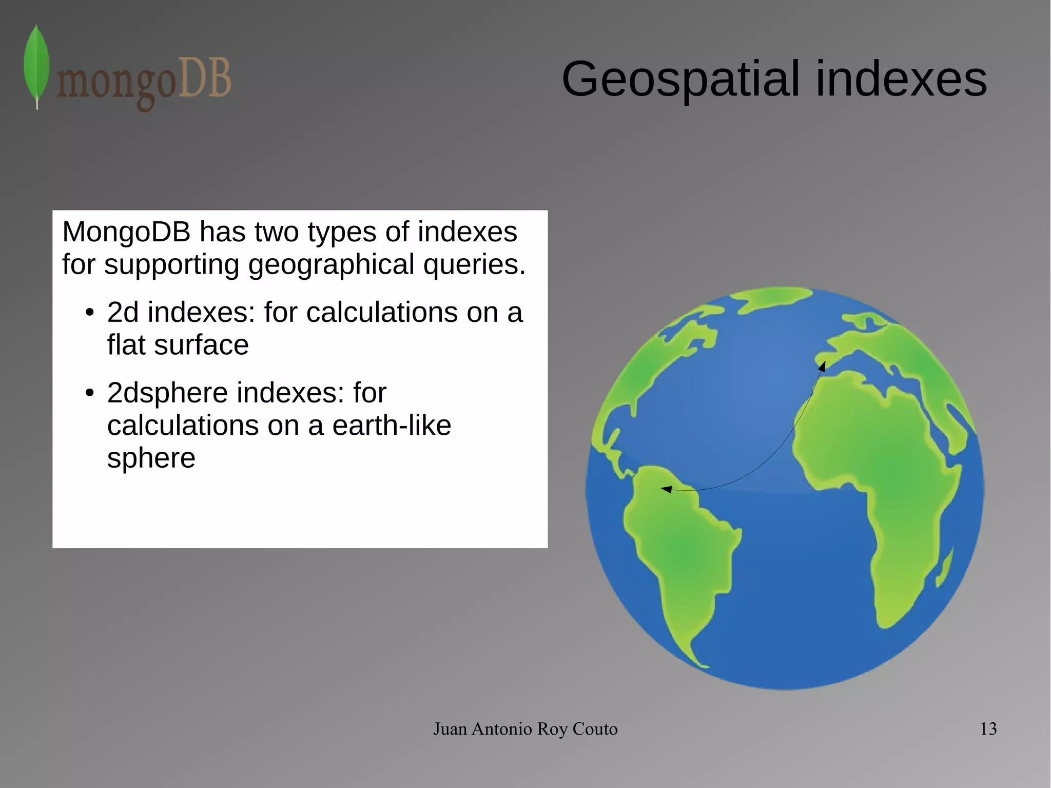 Geospatial indexes 
MongoDB has two types of indexes 
for supporting geographical queries. 
● 2d indexes: for calculations on a 
flat surface 
● 2dsphere indexes: for 
calculations on a earth-like 
sphere 
Juan Antonio Roy Couto 13 
 