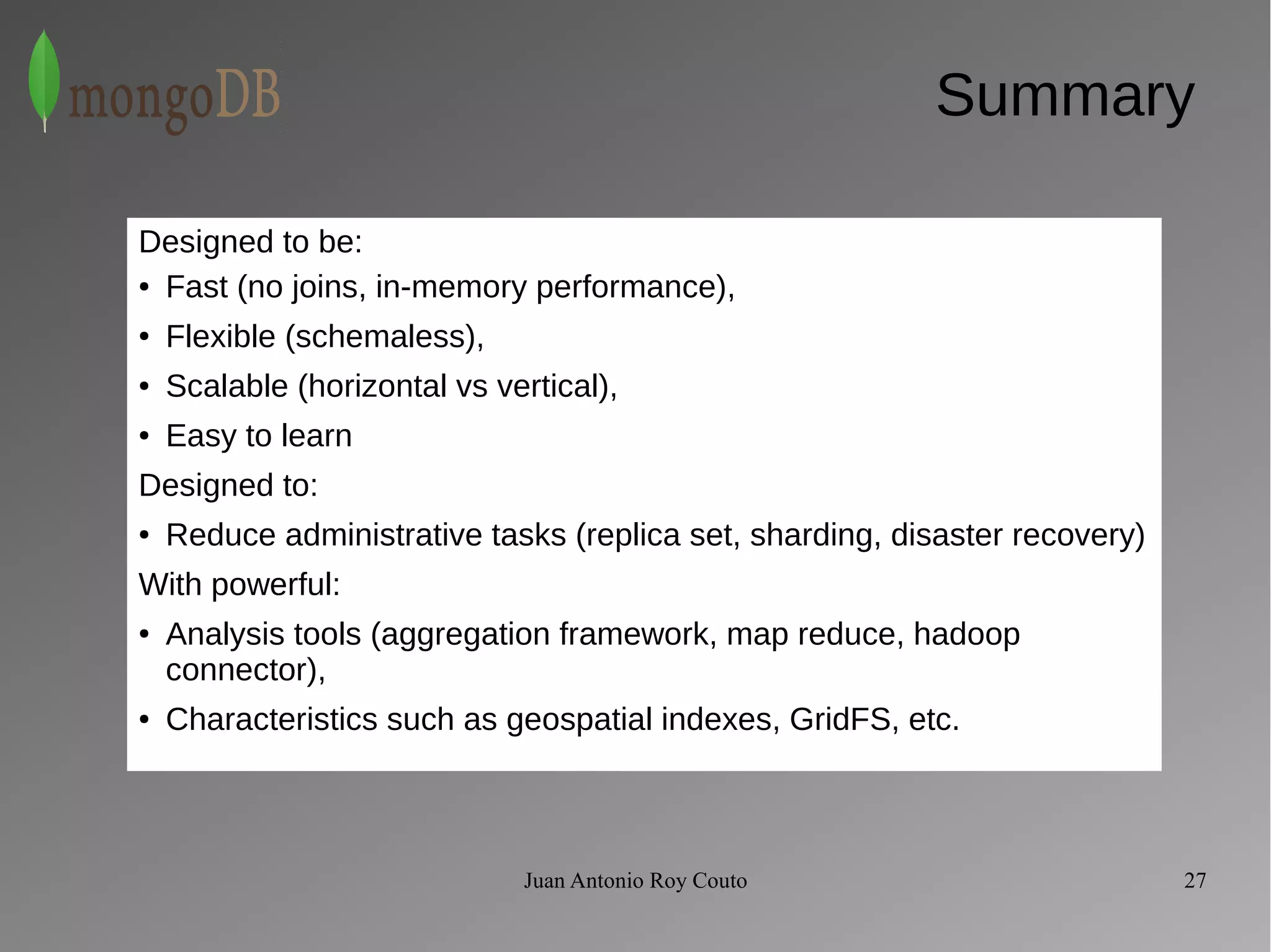 Summary 
Designed to be: 
● Fast (no joins, in-memory performance), 
Juan Antonio Roy Couto 27 
● Flexible (schemaless), 
● Scalable (horizontal vs vertical), 
● Easy to learn 
Designed to: 
● Reduce administrative tasks (replica set, sharding, disaster recovery) 
With powerful: 
● Analysis tools (aggregation framework, map reduce, hadoop 
connector), 
● Characteristics such as geospatial indexes, GridFS, etc. 
 