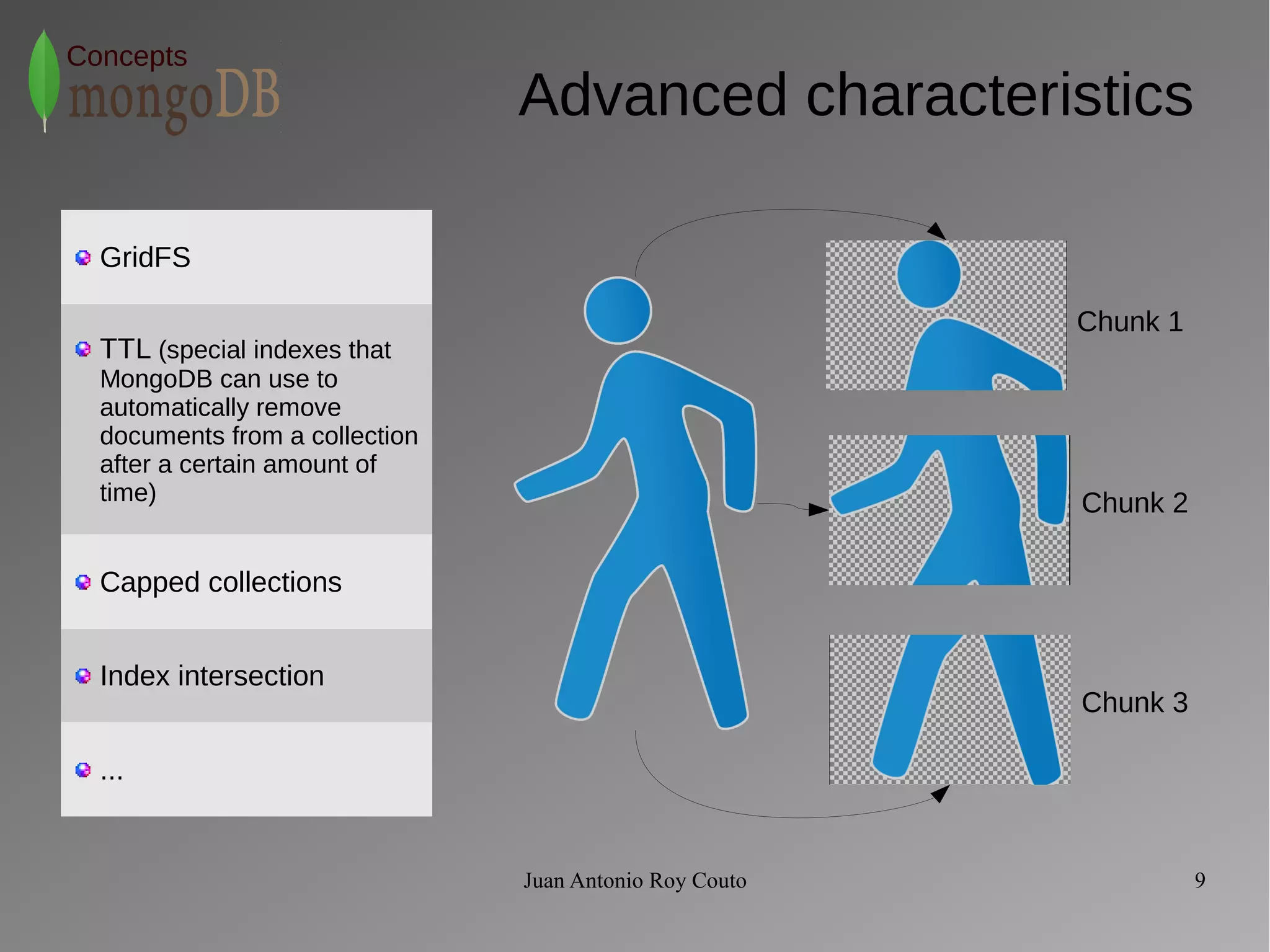 Juan Antonio Roy Couto 9 
Concepts 
Advanced characteristics 
Chunk 1 
Chunk 2 
Chunk 3 
GridFS 
TTL (special indexes that 
MongoDB can use to 
automatically remove 
documents from a collection 
after a certain amount of 
time) 
Capped collections 
Index intersection 
... 
 