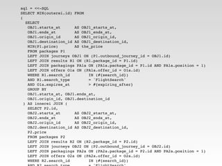 sql = <<-SQL
SELECT MIN(outerei.id) FROM
(
   SELECT
    OBJ1.starts_at      AS OBJ1_starts_at,
    OBJ1.ends_at        AS OBJ1_ends_at,
    OBJ1.origin_id      AS OBJ1_origin_id,
    OBJ1.destination_id AS OBJ1_destination_id,
    MIN(P1.price)       AS the_price
    FROM packages P1
    LEFT JOIN journeys OBJ1 ON (P1.outbound_journey_id = OBJ1.id)
    LEFT JOIN results R1 ON (R1.package_id = P1.id)
    LEFT JOIN packagings PA1a ON (PA1a.package_id = P1.id AND PA1a.position = 1)
    LEFT JOIN offers O1a ON (PA1a.offer_id = O1a.id)
    WHERE R1.search_id        IN (#{search_id})
    AND R1.search_type        = 'FlightSearch'
    AND O1a.expires_at        > #{expiring_after}
    GROUP BY
    OBJ1.starts_at, OBJ1.ends_at,
    OBJ1.origin_id, OBJ1.destination_id
  ) AS innerei JOIN (
    SELECT P2.id,
    OBJ2.starts_at      AS OBJ2_starts_at,
    OBJ2.ends_at        AS OBJ2_ends_at,
    OBJ2.origin_id      AS OBJ2_origin_id,
    OBJ2.destination_id AS OBJ2_destination_id,
    P2.price
    FROM packages P2
    LEFT JOIN results R2 ON (R2.package_id = P2.id)
    LEFT JOIN journeys OBJ2 ON (P2.outbound_journey_id = OBJ2.id)
    LEFT JOIN packagings PA2a ON (PA2a.package_id = P2.id AND PA2a.position = 1)
    LEFT JOIN offers O2a ON (PA2a.offer_id = O2a.id)
    WHERE R2.search_id        IN (#{search_id})
 