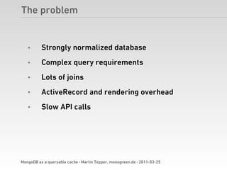 The problem


   •      Strongly normalized database
   •      Complex query requirements
   •      Lots of joins
   •      ActiveRecord and rendering overhead
   •      Slow API calls




MongoDB as a queryable cache · Martin Tepper, monogreen.de · 2011-03-25
 