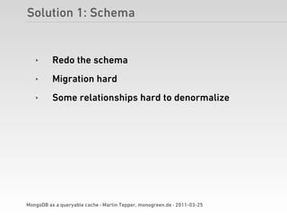 Solution 1: Schema


   •      Redo the schema
   •      Migration hard
   •      Some relationships hard to denormalize




MongoDB as a queryable cache · Martin Tepper, monogreen.de · 2011-03-25
 