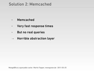 Solution 2: Memcached


   •      Memcached
   •      Very fast response times
   •      But no real queries
   →      Horrible abstraction layer




MongoDB as a queryable cache · Martin Tepper, monogreen.de · 2011-03-25
 