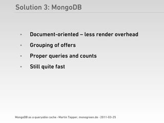 Solution 3: MongoDB


   •      Document-oriented – less render overhead
   •      Grouping of oﬀers
   •      Proper queries and counts
   •      Still quite fast




MongoDB as a queryable cache · Martin Tepper, monogreen.de · 2011-03-25
 