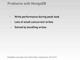 Problems with MongoDB


   •      Write performance during peak load
   •      Lots of small concurrent writes
   →      Solved by bundling writes




MongoDB as a queryable cache · Martin Tepper, monogreen.de · 2011-03-25
 