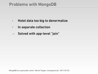 Problems with MongoDB


   •      Hotel data too big to denormalize
   •      In separate collection
   →      Solved with app-level “join“




MongoDB as a queryable cache · Martin Tepper, monogreen.de · 2011-03-25
 