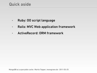 Quick aside


   •      Ruby: OO script language
   •      Rails: MVC Web application framework
   •      ActiveRecord: ORM framework




MongoDB as a queryable cache · Martin Tepper, monogreen.de · 2011-03-25
 