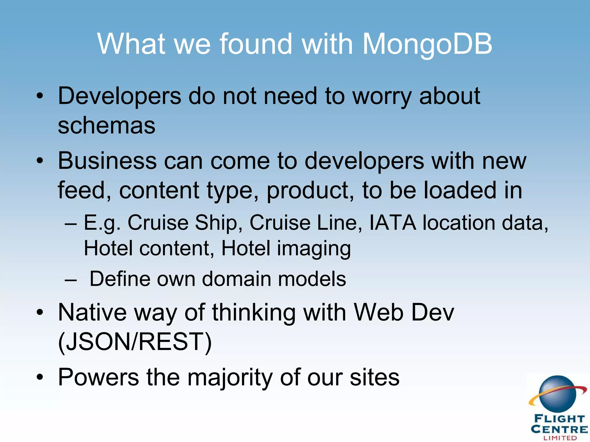 What we found with MongoDB
• Developers do not need to worry about
  schemas
• Business can come to developers with new
  feed, content type, product, to be loaded in
  – E.g. Cruise Ship, Cruise Line, IATA location data,
    Hotel content, Hotel imaging
  – Define own domain models
• Native way of thinking with Web Dev
  (JSON/REST)
• Powers the majority of our sites
 