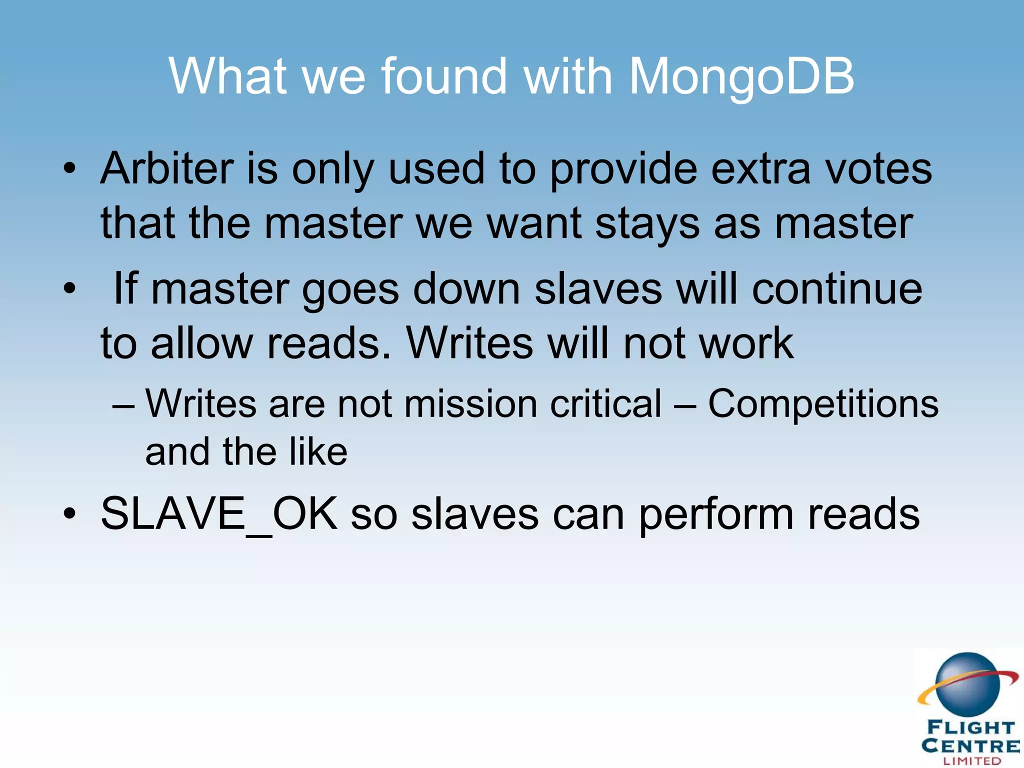 What we found with MongoDB
• Arbiter is only used to provide extra votes
  that the master we want stays as master
• If master goes down slaves will continue
  to allow reads. Writes will not work
  – Writes are not mission critical – Competitions
    and the like
• SLAVE_OK so slaves can perform reads
 