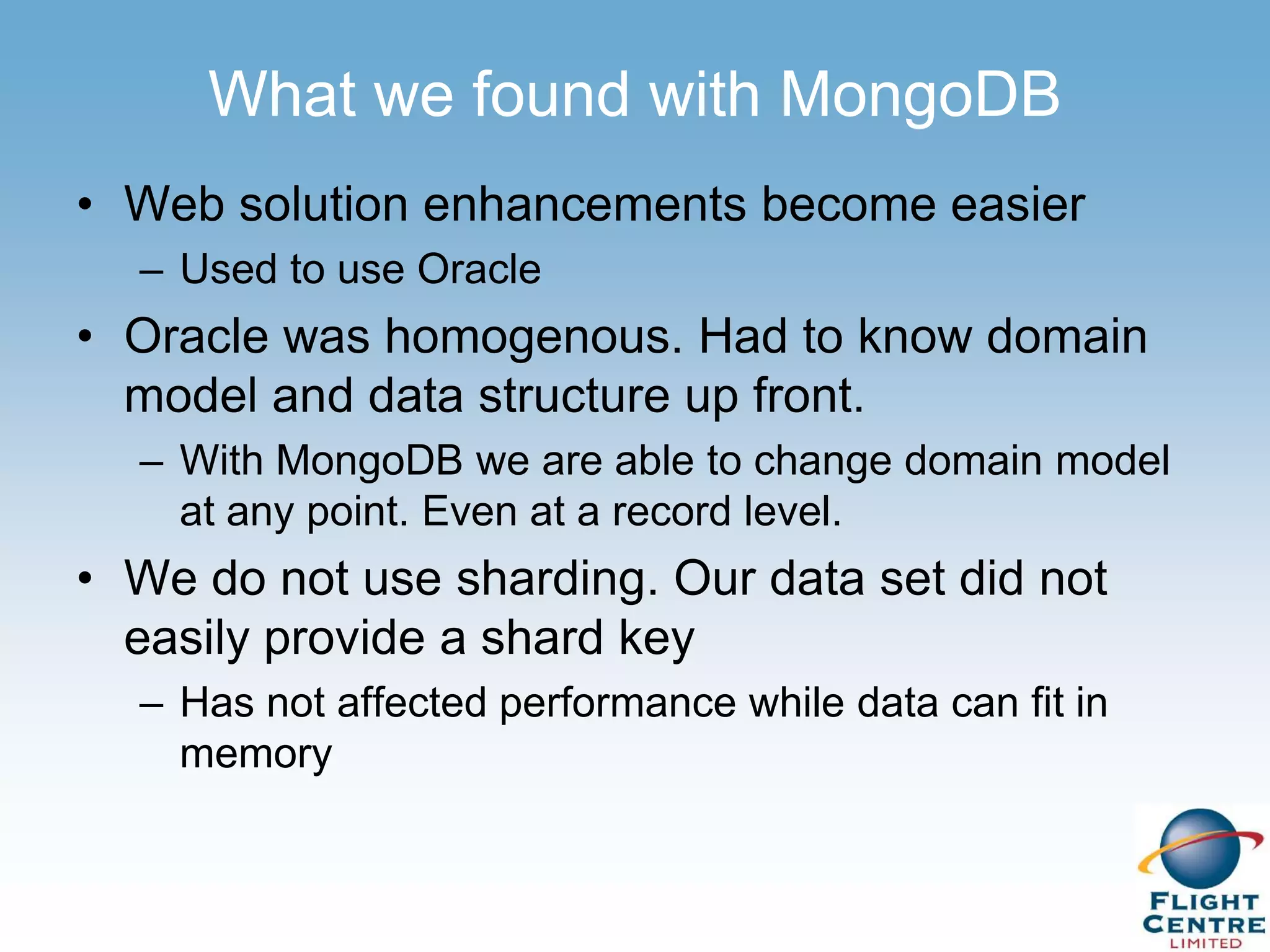 What we found with MongoDB
• Web solution enhancements become easier
  – Used to use Oracle
• Oracle was homogenous. Had to know domain
  model and data structure up front.
  – With MongoDB we are able to change domain model
    at any point. Even at a record level.
• We do not use sharding. Our data set did not
  easily provide a shard key
  – Has not affected performance while data can fit in
    memory
 