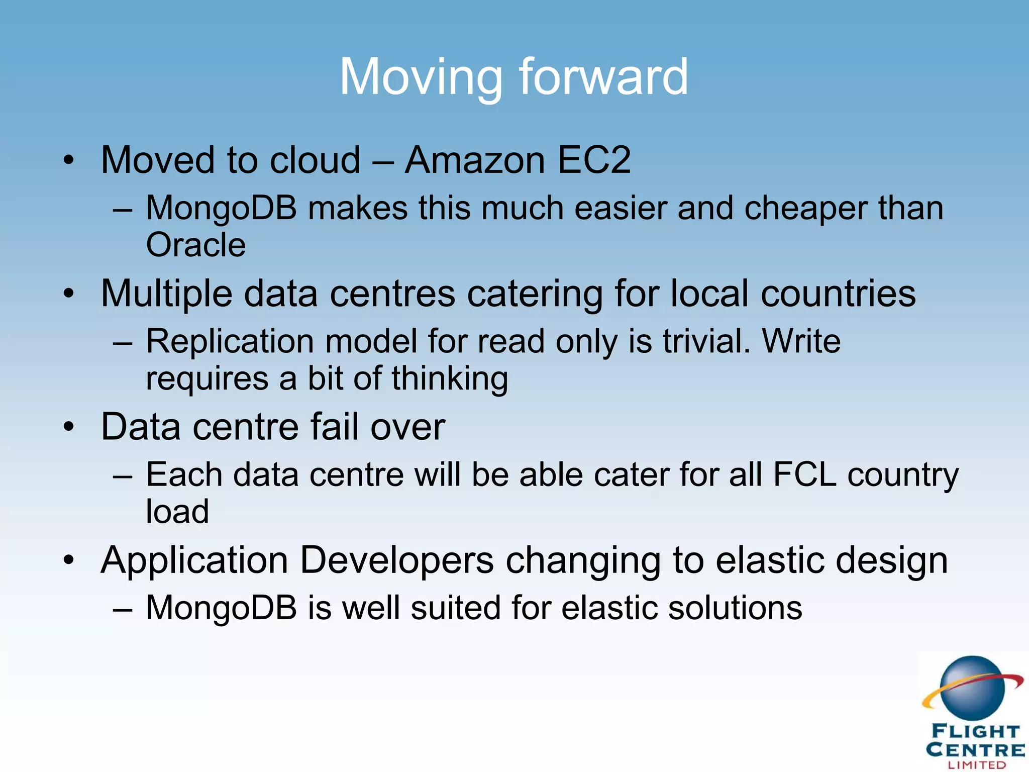 Moving forward
• Moved to cloud – Amazon EC2
   – MongoDB makes this much easier and cheaper than
     Oracle
• Multiple data centres catering for local countries
   – Replication model for read only is trivial. Write
     requires a bit of thinking
• Data centre fail over
   – Each data centre will be able cater for all FCL country
     load
• Application Developers changing to elastic design
   – MongoDB is well suited for elastic solutions
 
