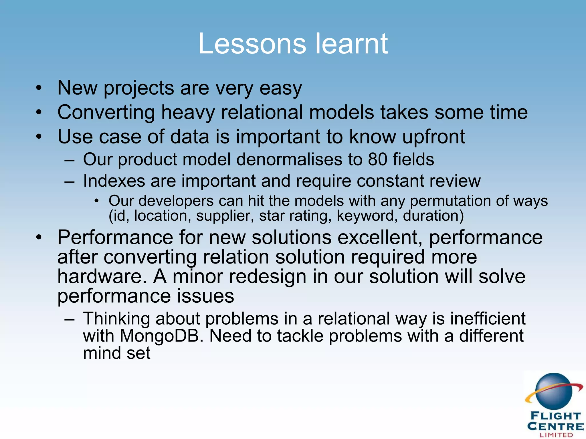 Lessons learnt
• New projects are very easy
• Converting heavy relational models takes some time
• Use case of data is important to know upfront
   – Our product model denormalises to 80 fields
   – Indexes are important and require constant review
      • Our developers can hit the models with any permutation of ways
        (id, location, supplier, star rating, keyword, duration)
• Performance for new solutions excellent, performance
  after converting relation solution required more
  hardware. A minor redesign in our solution will solve
  performance issues
   – Thinking about problems in a relational way is inefficient
     with MongoDB. Need to tackle problems with a different
     mind set
 