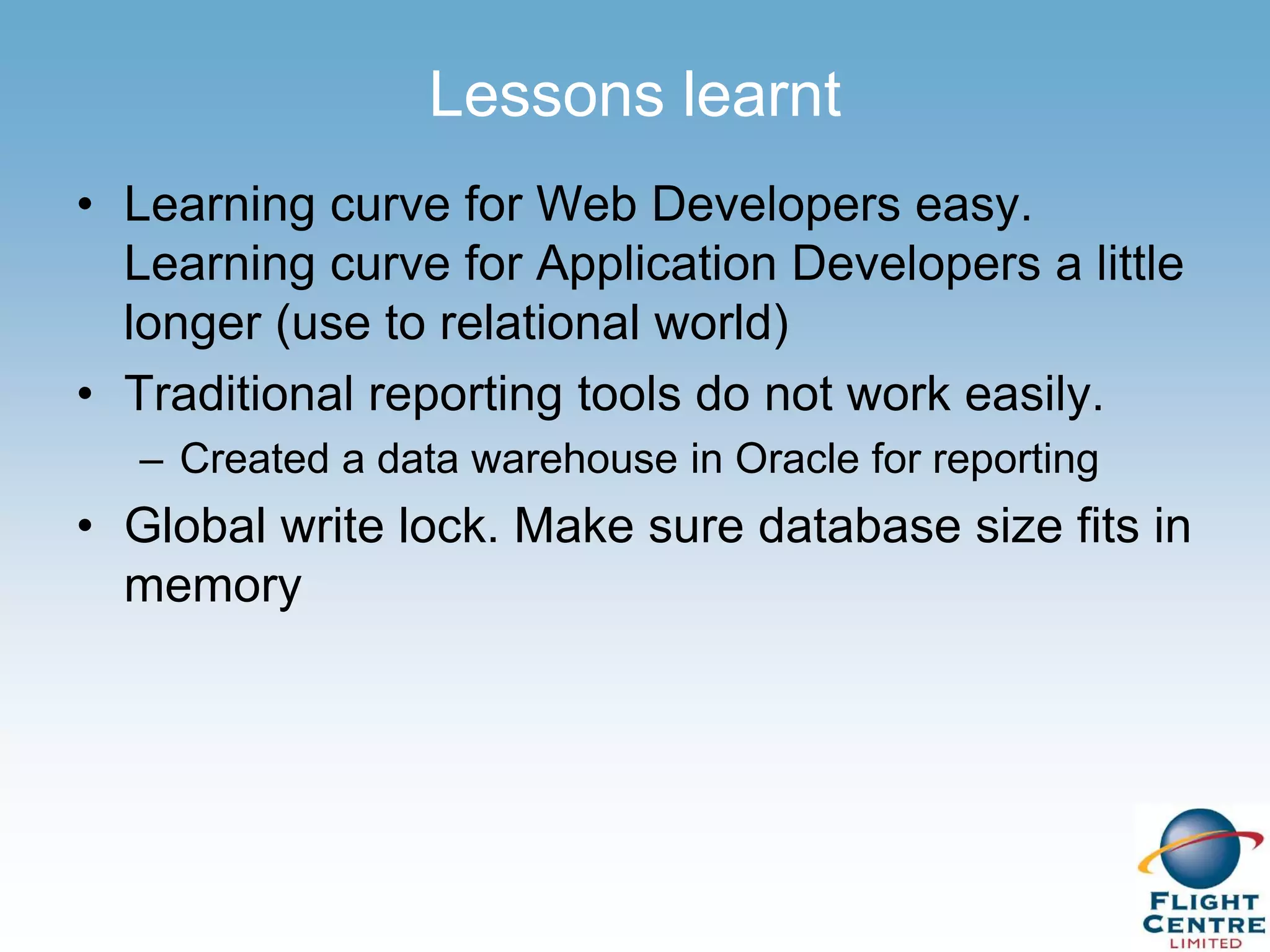 Lessons learnt
• Learning curve for Web Developers easy.
  Learning curve for Application Developers a little
  longer (use to relational world)
• Traditional reporting tools do not work easily.
  – Created a data warehouse in Oracle for reporting
• Global write lock. Make sure database size fits in
  memory
 
