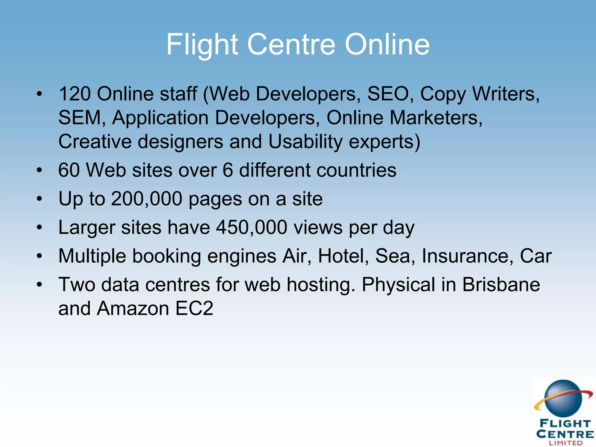Flight Centre Online
• 120 Online staff (Web Developers, SEO, Copy Writers,
  SEM, Application Developers, Online Marketers,
  Creative designers and Usability experts)
• 60 Web sites over 6 different countries
• Up to 200,000 pages on a site
• Larger sites have 450,000 views per day
• Multiple booking engines Air, Hotel, Sea, Insurance, Car
• Two data centres for web hosting. Physical in Brisbane
  and Amazon EC2
 