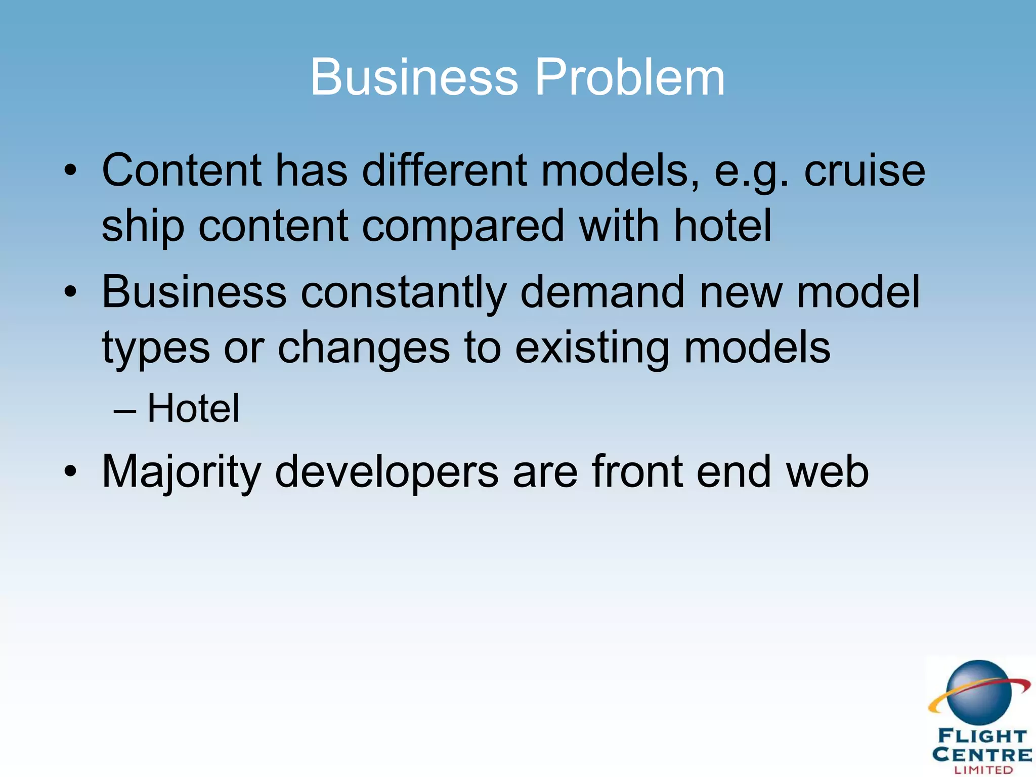 Business Problem
• Content has different models, e.g. cruise
  ship content compared with hotel
• Business constantly demand new model
  types or changes to existing models
  – Hotel
• Majority developers are front end web
 