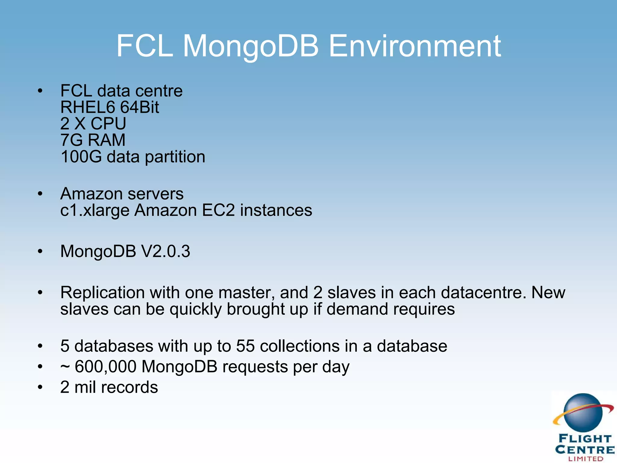 FCL MongoDB Environment
• FCL data centre
  RHEL6 64Bit
  2 X CPU
  7G RAM
  100G data partition

• Amazon servers
  c1.xlarge Amazon EC2 instances

• MongoDB V2.0.3

• Replication with one master, and 2 slaves in each datacentre. New
  slaves can be quickly brought up if demand requires

• 5 databases with up to 55 collections in a database
• ~ 600,000 MongoDB requests per day
• 2 mil records
 