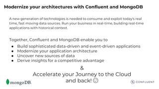 Modernize your architectures with Confluent and MongoDB
A new generation of technologies is needed to consume and exploit today's real
time, fast moving data sources. Run your business in real-time, building real-time
applications with historical context.
Together, Confluent and MongoDB enable you to
● Build sophisticated data-driven and event-driven applications
● Modernize your application architecture
● Uncover new sources of data
● Derive insights for a competitive advantage
&
Accelerate your Journey to the Cloud
and back! 😉
 