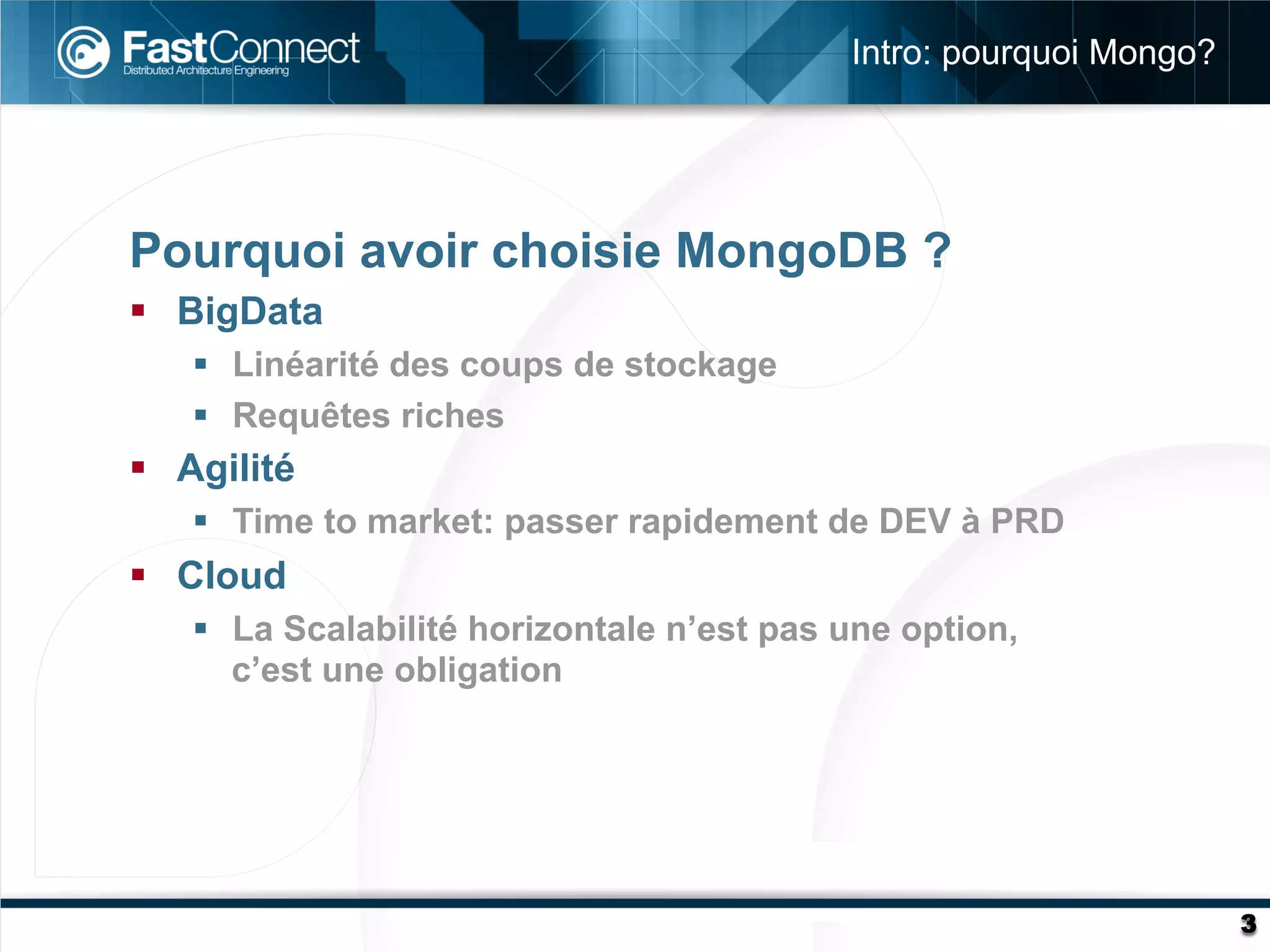 Intro: pourquoi Mongo?




Pourquoi avoir choisie MongoDB ?
§  BigData
    §  Linéarité des coups de stockage
    §  Requêtes riches
§  Agilité
    §  Time to market: passer rapidement de DEV à PRD
§  Cloud
    §  La Scalabilité horizontale n’est pas une option,
        c’est une obligation




                                                                      3
 
