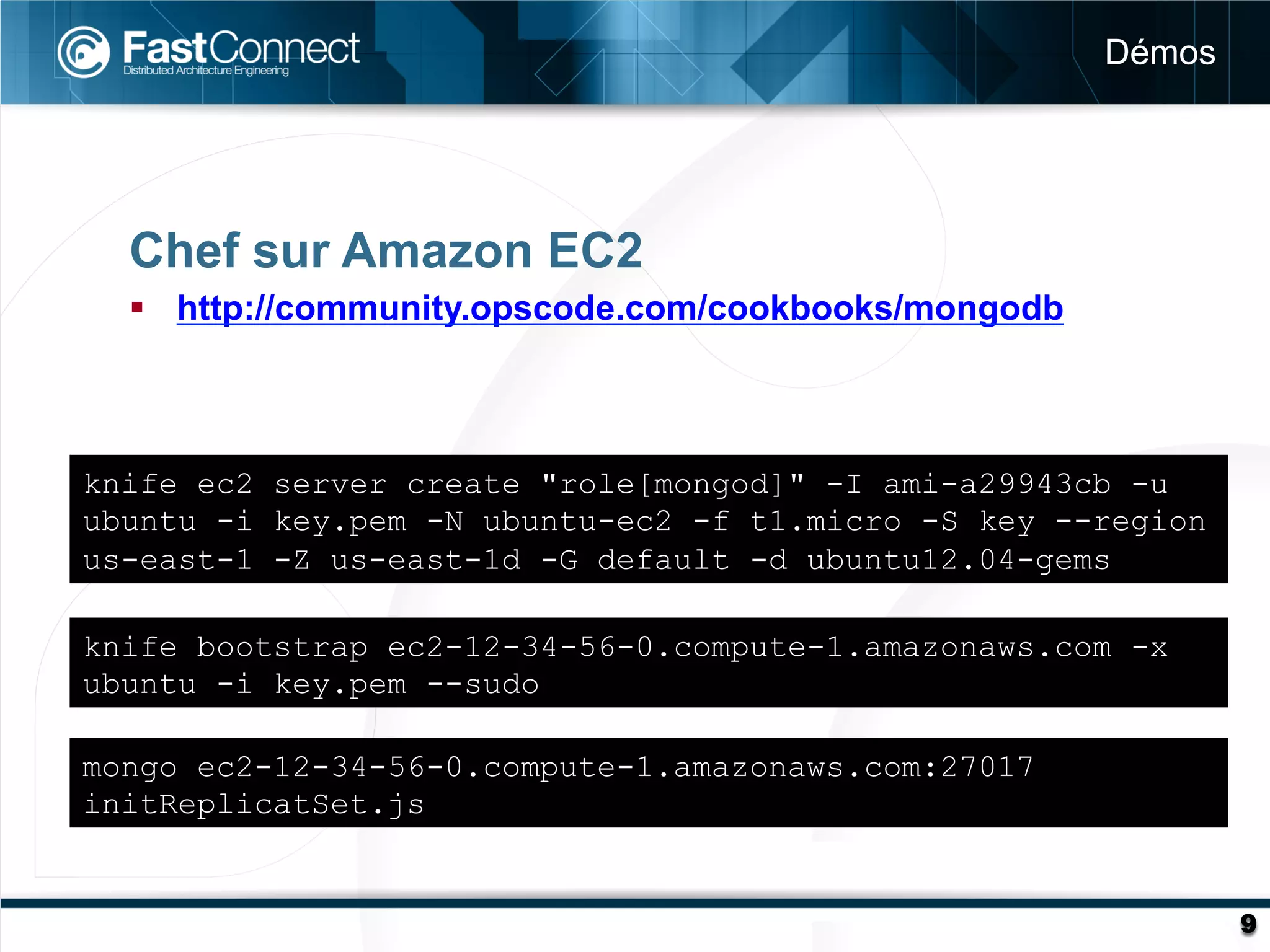 Démos




  Chef sur Amazon EC2
  §  http://community.opscode.com/cookbooks/mongodb



knife ec2 server create "role[mongod]" -I ami-a29943cb -u
ubuntu -i key.pem -N ubuntu-ec2 -f t1.micro -S key --region
us-east-1 -Z us-east-1d -G default -d ubuntu12.04-gems

knife bootstrap ec2-12-34-56-0.compute-1.amazonaws.com -x
ubuntu -i key.pem --sudo

mongo ec2-12-34-56-0.compute-1.amazonaws.com:27017
initReplicatSet.js


                                                               9
 