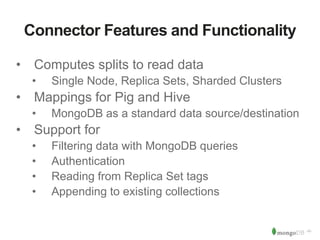‹#› 
Connector Features and Functionality 
• Computes splits to read data 
• Single Node, Replica Sets, Sharded Clusters 
• Mappings for Pig and Hive 
• MongoDB as a standard data source/destination 
• Support for 
• Filtering data with MongoDB queries 
• Authentication 
• Reading from Replica Set tags 
• Appending to existing collections 
 
