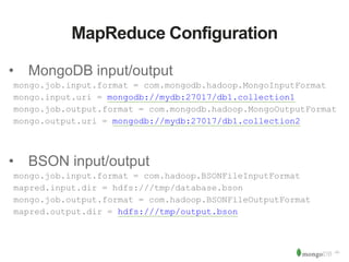 ‹#› 
MapReduce Configuration 
• MongoDB input/output 
mongo.job.input.format = com.mongodb.hadoop.MongoInputFormat 
mongo.input.uri = mongodb://mydb:27017/db1.collection1 
mongo.job.output.format = com.mongodb.hadoop.MongoOutputFormat 
mongo.output.uri = mongodb://mydb:27017/db1.collection2 
• BSON input/output 
mongo.job.input.format = com.hadoop.BSONFileInputFormat 
mapred.input.dir = hdfs:///tmp/database.bson 
mongo.job.output.format = com.hadoop.BSONFileOutputFormat 
mapred.output.dir = hdfs:///tmp/output.bson 
 