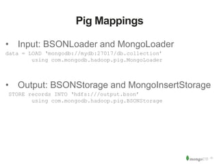 ‹#› 
Pig Mappings 
• Input: BSONLoader and MongoLoader 
data = LOAD ‘mongodb://mydb:27017/db.collection’ 
using com.mongodb.hadoop.pig.MongoLoader 
• Output: BSONStorage and MongoInsertStorage 
STORE records INTO ‘hdfs:///output.bson’ 
using com.mongodb.hadoop.pig.BSONStorage 
 