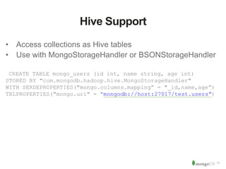 ‹#› 
Hive Support 
• Access collections as Hive tables 
• Use with MongoStorageHandler or BSONStorageHandler 
CREATE TABLE mongo_users (id int, name string, age int) 
STORED BY "com.mongodb.hadoop.hive.MongoStorageHandler" 
WITH SERDEPROPERTIES("mongo.columns.mapping” = "_id,name,age”) 
TBLPROPERTIES("mongo.uri" = "mongodb://host:27017/test.users”) 
 