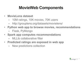 ‹#› 
MovieWeb Components 
• MovieLens dataset 
– 10M ratings, 10K movies, 70K users 
– http://grouplens.org/datasets/movielens/ 
• Python web app to browse movies, recommendations 
– Flask, PyMongo 
• Spark app computes recommendations 
– MLLib collaborative filter 
• Predicted ratings are exposed in web app 
– New predictions collection 
 